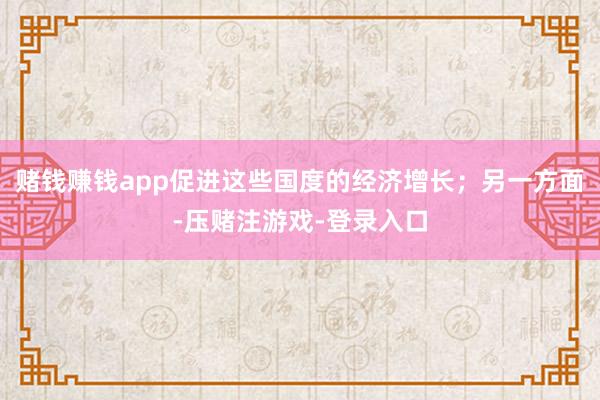 赌钱赚钱app促进这些国度的经济增长；另一方面-压赌注游戏-登录入口