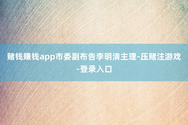 赌钱赚钱app市委副布告李明清主理-压赌注游戏-登录入口