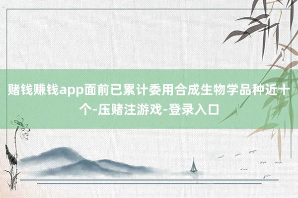 赌钱赚钱app面前已累计委用合成生物学品种近十个-压赌注游戏-登录入口