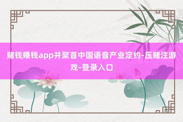 赌钱赚钱app并聚首中国语音产业定约-压赌注游戏-登录入口