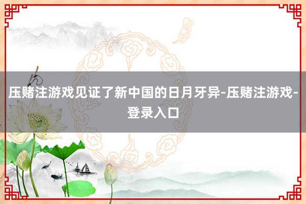 压赌注游戏见证了新中国的日月牙异-压赌注游戏-登录入口