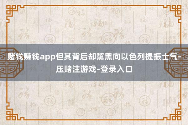 赌钱赚钱app但其背后却黧黑向以色列提振士气-压赌注游戏-登录入口