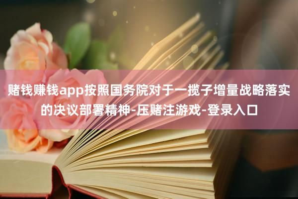赌钱赚钱app按照国务院对于一揽子增量战略落实的决议部署精神-压赌注游戏-登录入口