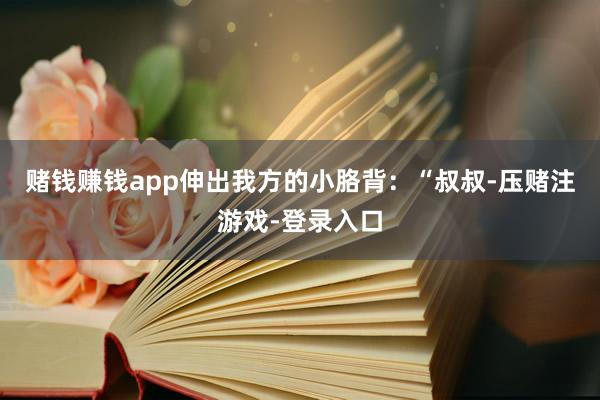 赌钱赚钱app伸出我方的小胳背：“叔叔-压赌注游戏-登录入口