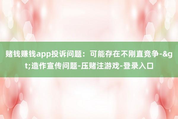 赌钱赚钱app投诉问题：可能存在不刚直竞争->造作宣传问题-压赌注游戏-登录入口