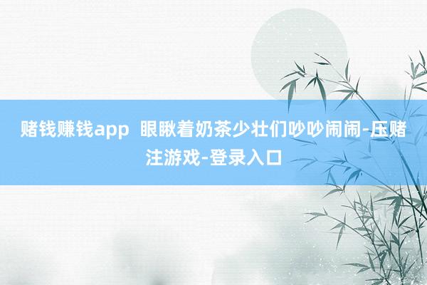 赌钱赚钱app  眼瞅着奶茶少壮们吵吵闹闹-压赌注游戏-登录入口