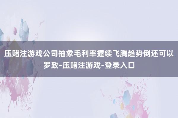 压赌注游戏公司抽象毛利率握续飞腾趋势倒还可以罗致-压赌注游戏-登录入口