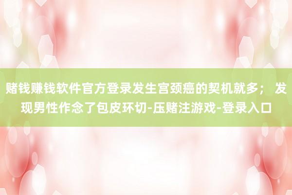 赌钱赚钱软件官方登录发生宫颈癌的契机就多； 发现男性作念了包皮环切-压赌注游戏-登录入口