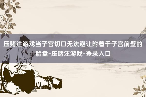 压赌注游戏当子宫切口无法避让附着于子宫前壁的胎盘-压赌注游戏-登录入口