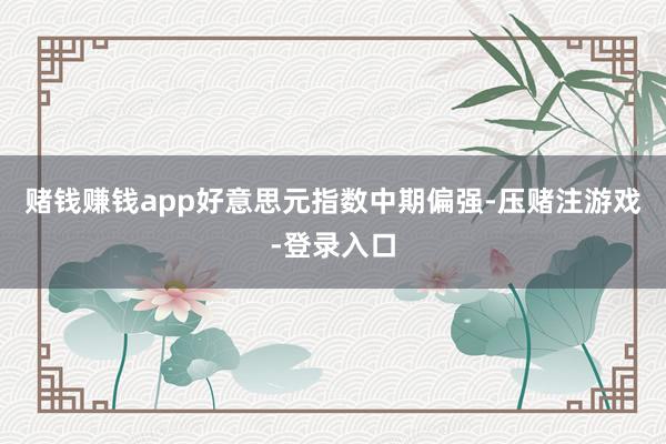 赌钱赚钱app好意思元指数中期偏强-压赌注游戏-登录入口