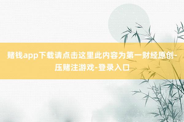 赌钱app下载请点击这里此内容为第一财经原创-压赌注游戏-登录入口