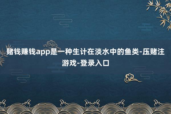 赌钱赚钱app是一种生计在淡水中的鱼类-压赌注游戏-登录入口