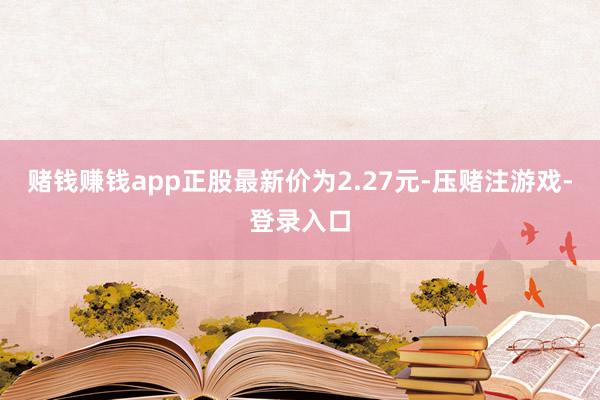 赌钱赚钱app正股最新价为2.27元-压赌注游戏-登录入口