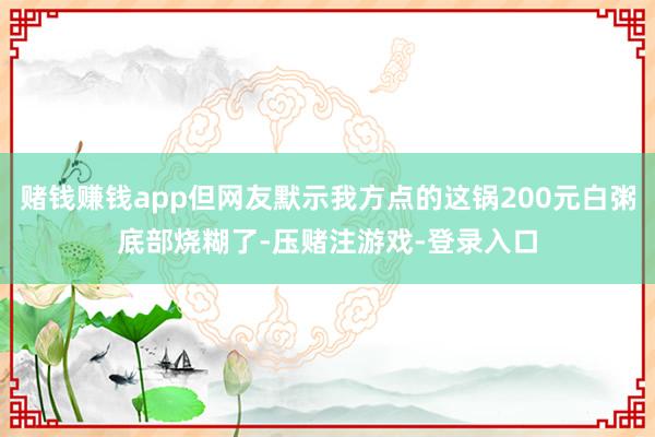 赌钱赚钱app但网友默示我方点的这锅200元白粥底部烧糊了-压赌注游戏-登录入口
