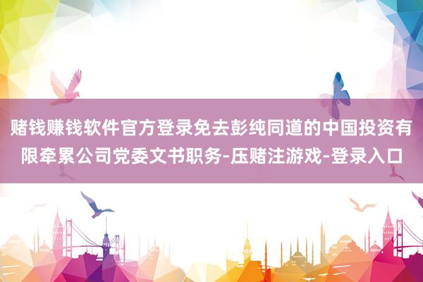 赌钱赚钱软件官方登录免去彭纯同道的中国投资有限牵累公司党委文书职务-压赌注游戏-登录入口