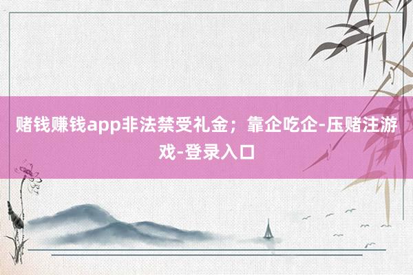 赌钱赚钱app非法禁受礼金；靠企吃企-压赌注游戏-登录入口