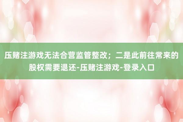 压赌注游戏无法合营监管整改;二是此前往常来的股权需要退还-压赌注游戏-登录入口