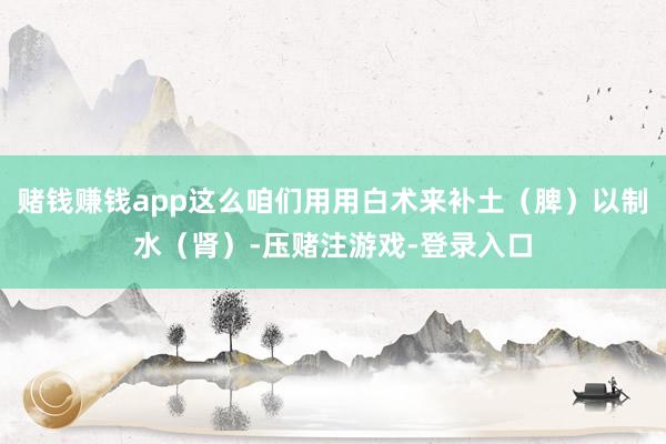 赌钱赚钱app这么咱们用用白术来补土(脾)以制水(肾)-压赌注游戏-登录入口