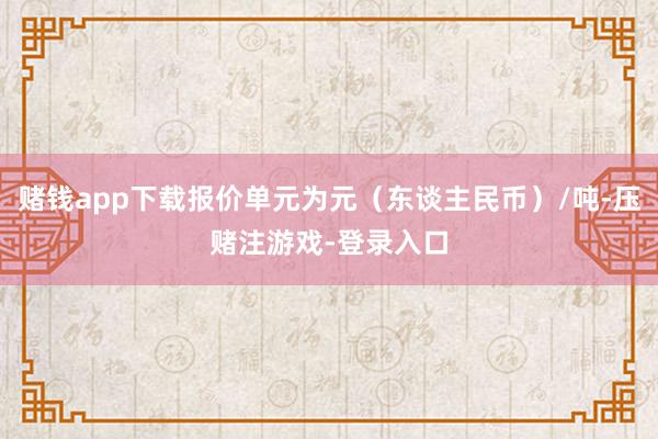 赌钱app下载报价单元为元(东谈主民币)/吨-压赌注游戏-登录入口