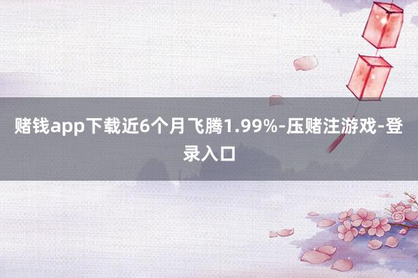 赌钱app下载近6个月飞腾1.99%-压赌注游戏-登录入口
