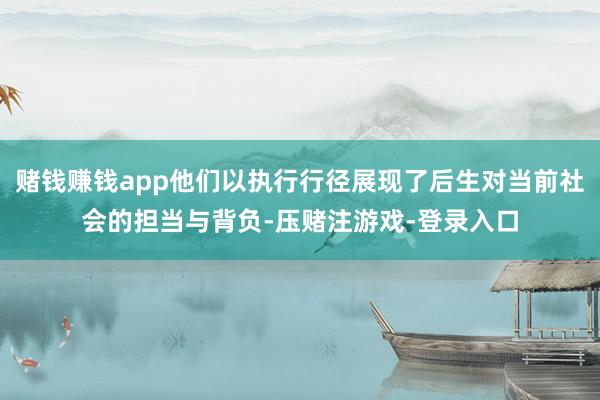 赌钱赚钱app他们以执行行径展现了后生对当前社会的担当与背负-压赌注游戏-登录入口