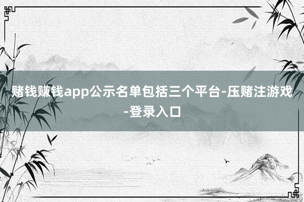 赌钱赚钱app 公示名单包括三个平台-压赌注游戏-登录入口