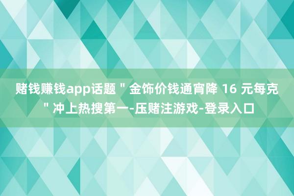 赌钱赚钱app话题＂金饰价钱通宵降 16 元每克＂冲上热搜第一-压赌注游戏-登录入口