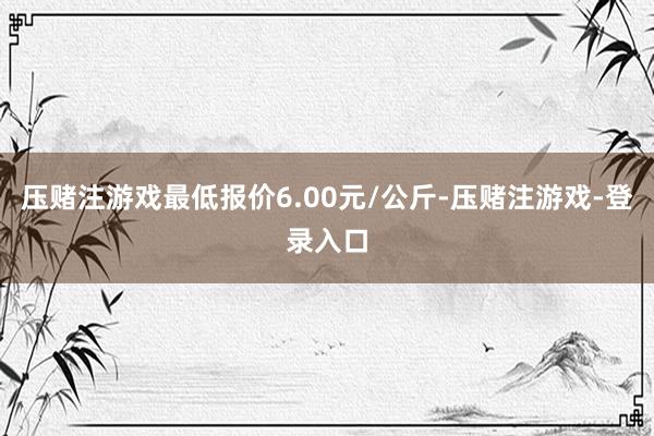 压赌注游戏最低报价6.00元/公斤-压赌注游戏-登录入口