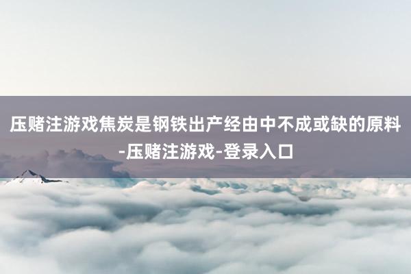 压赌注游戏焦炭是钢铁出产经由中不成或缺的原料-压赌注游戏-登录入口