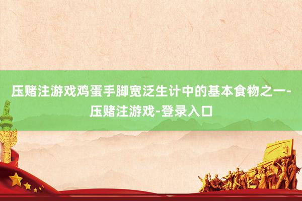 压赌注游戏鸡蛋手脚宽泛生计中的基本食物之一-压赌注游戏-登录入口