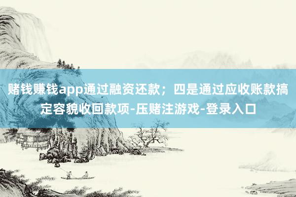 赌钱赚钱app通过融资还款;四是通过应收账款搞定容貌收回款项-压赌注游戏-登录入口