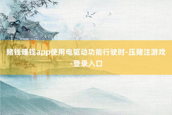 赌钱赚钱app使用电驱动功能行驶时-压赌注游戏-登录入口