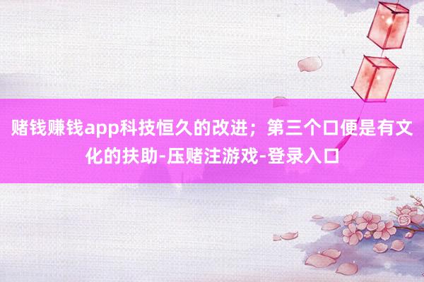 赌钱赚钱app科技恒久的改进；第三个口便是有文化的扶助-压赌注游戏-登录入口