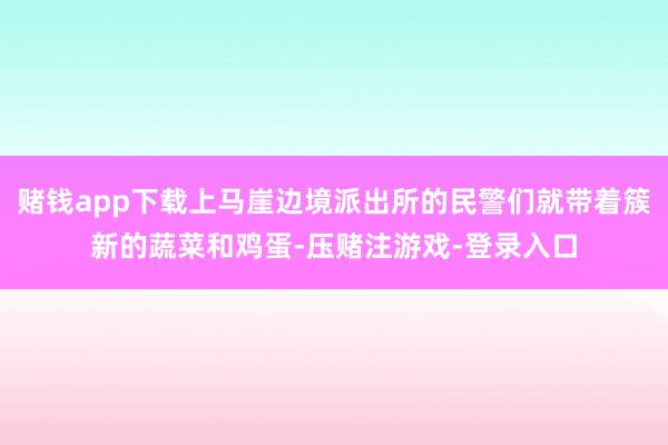 赌钱app下载上马崖边境派出所的民警们就带着簇新的蔬菜和鸡蛋-压赌注游戏-登录入口