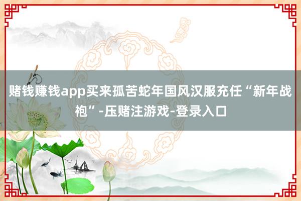 赌钱赚钱app买来孤苦蛇年国风汉服充任“新年战袍”-压赌注游戏-登录入口