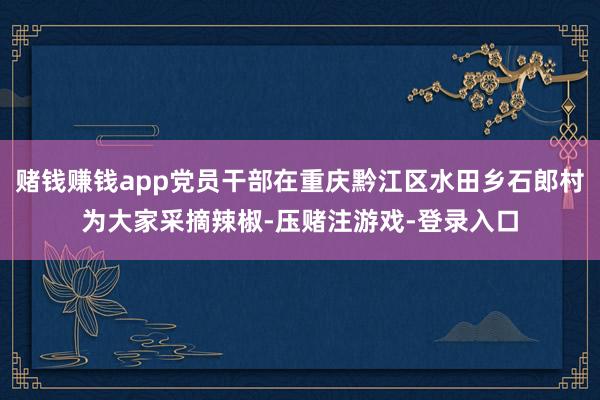 赌钱赚钱app党员干部在重庆黔江区水田乡石郎村为大家采摘辣椒-压赌注游戏-登录入口