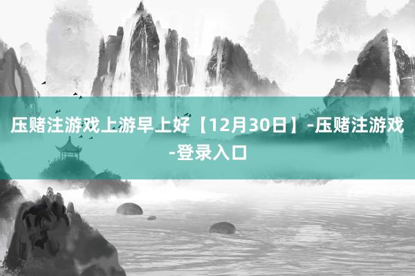 压赌注游戏上游早上好【12月30日】-压赌注游戏-登录入口