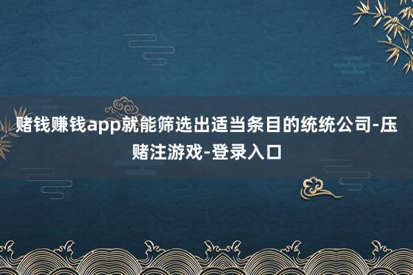 赌钱赚钱app就能筛选出适当条目的统统公司-压赌注游戏-登录入口