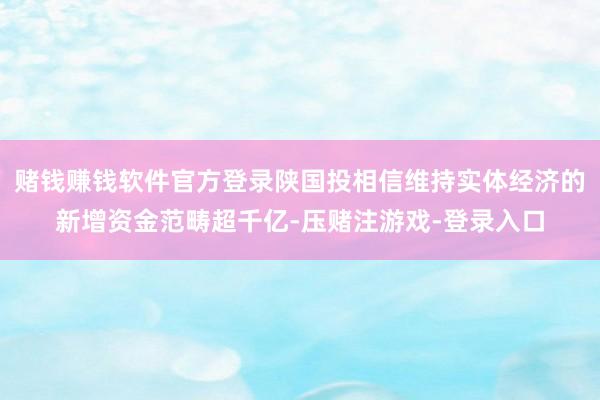 赌钱赚钱软件官方登录陕国投相信维持实体经济的新增资金范畴超千亿-压赌注游戏-登录入口