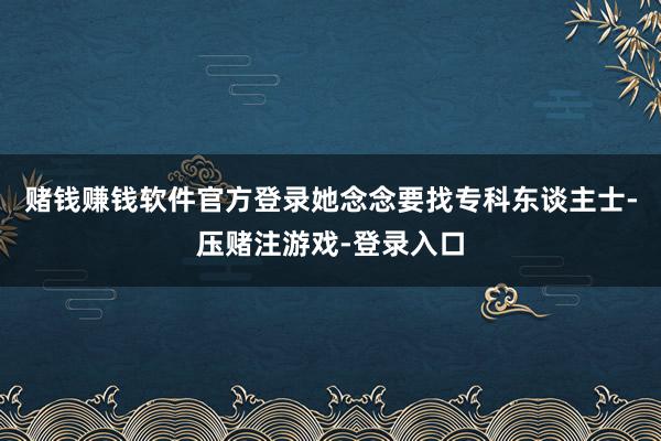 赌钱赚钱软件官方登录她念念要找专科东谈主士-压赌注游戏-登录入口