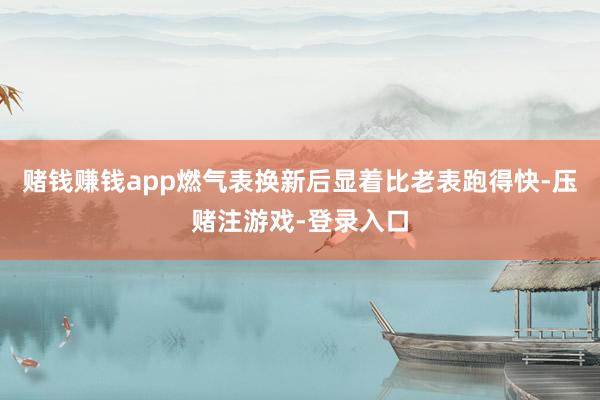 赌钱赚钱app燃气表换新后显着比老表跑得快-压赌注游戏-登录入口