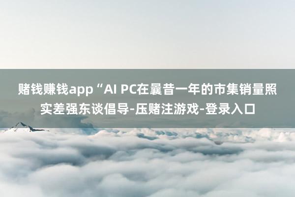 赌钱赚钱app“AI PC在曩昔一年的市集销量照实差强东谈倡导-压赌注游戏-登录入口