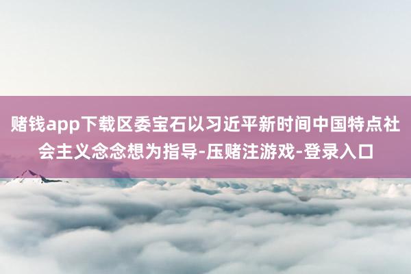 赌钱app下载区委宝石以习近平新时间中国特点社会主义念念想为指导-压赌注游戏-登录入口