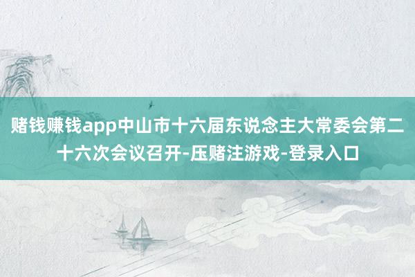赌钱赚钱app中山市十六届东说念主大常委会第二十六次会议召开-压赌注游戏-登录入口