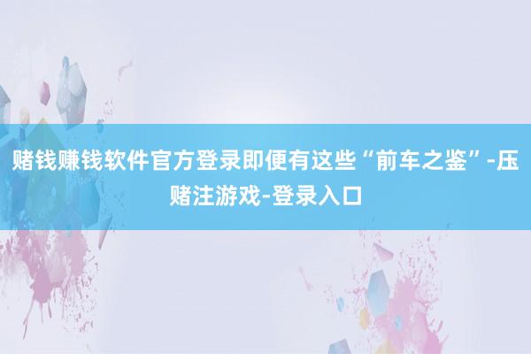 赌钱赚钱软件官方登录即便有这些“前车之鉴”-压赌注游戏-登录入口