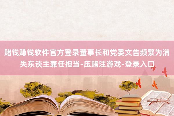赌钱赚钱软件官方登录董事长和党委文告频繁为消失东谈主兼任担当-压赌注游戏-登录入口