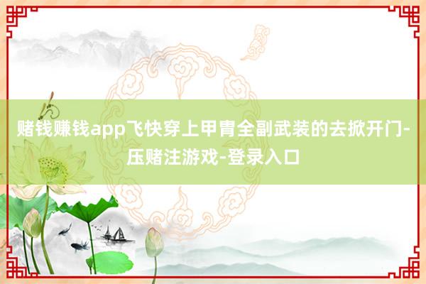 赌钱赚钱app飞快穿上甲胄全副武装的去掀开门-压赌注游戏-登录入口
