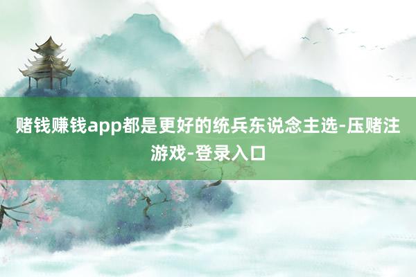 赌钱赚钱app都是更好的统兵东说念主选-压赌注游戏-登录入口
