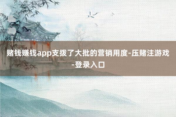 赌钱赚钱app支拨了大批的营销用度-压赌注游戏-登录入口