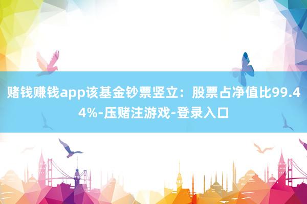 赌钱赚钱app该基金钞票竖立：股票占净值比99.44%-压赌注游戏-登录入口